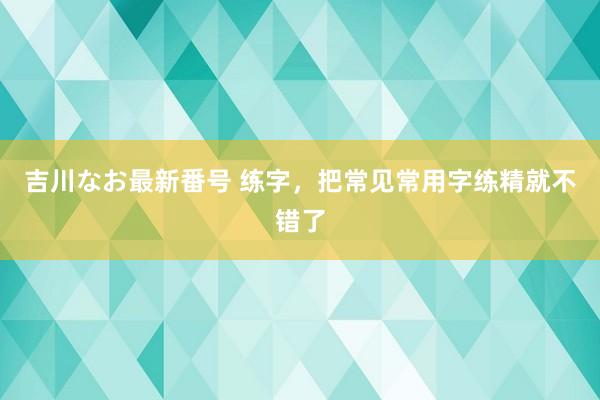 吉川なお最新番号 练字，把常见常用字练精就不错了