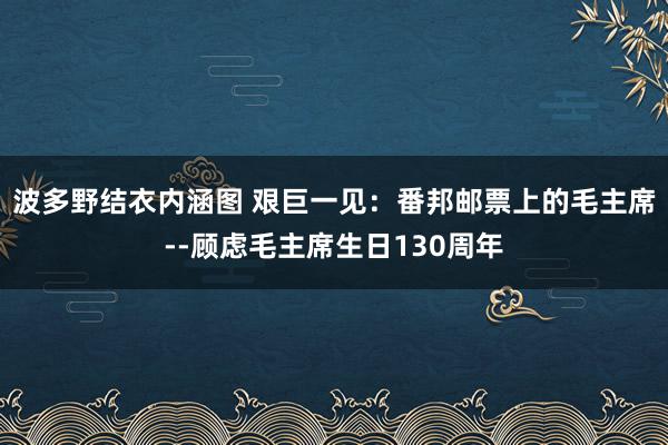 波多野结衣内涵图 艰巨一见：番邦邮票上的毛主席--顾虑毛主席生日130周年