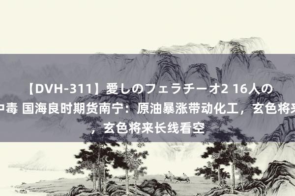 【DVH-311】愛しのフェラチーオ2 16人のザーメン中毒 国海良时期货南宁：原油暴涨带动化工，玄色将来长线看空