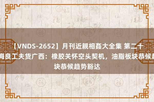 【VNDS-2652】月刊近親相姦大全集 第二十二巻 国海良工夫货广西：橡胶关怀空头契机，油脂板块恭候趋势豁达