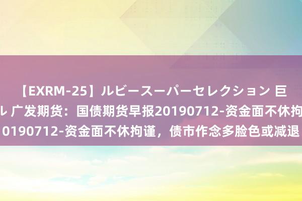 【EXRM-25】ルビースーパーセレクション 巨乳豊満4時間スペシャル 广发期货：国债期货早报20190712-资金面不休拘谨，债市作念多脸色或减退