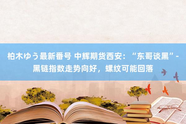 柏木ゆう最新番号 中辉期货西安：“东哥谈黑”-黑链指数走势向好，螺纹可能回落