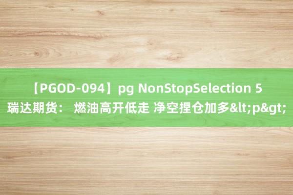 【PGOD-094】pg NonStopSelection 5 瑞达期货： 燃油高开低走 净空捏仓加多<p>