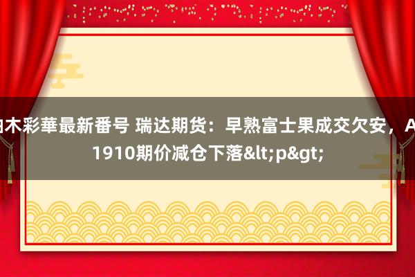 柚木彩華最新番号 瑞达期货：早熟富士果成交欠安，AP1910期价减仓下落<p>