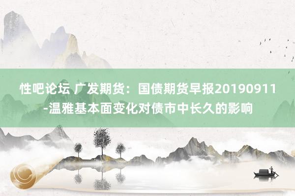 性吧论坛 广发期货：国债期货早报20190911-温雅基本面变化对债市中长久的影响