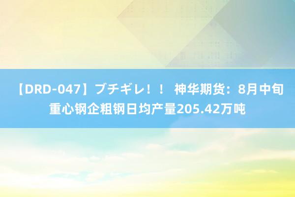 【DRD-047】ブチギレ！！ 神华期货：8月中旬重心钢企粗钢日均产量205.42万吨