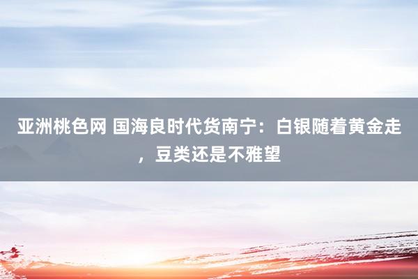 亚洲桃色网 国海良时代货南宁：白银随着黄金走，豆类还是不雅望