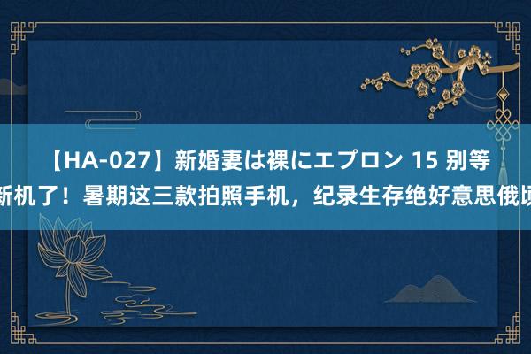 【HA-027】新婚妻は裸にエプロン 15 别等新机了！暑期这三款拍照手机，纪录生存绝好意思俄顷