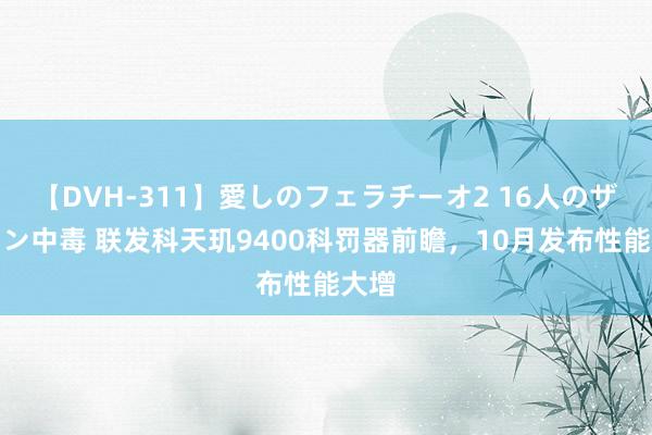 【DVH-311】愛しのフェラチーオ2 16人のザーメン中毒 联发科天玑9400科罚器前瞻，10月发布性能大增