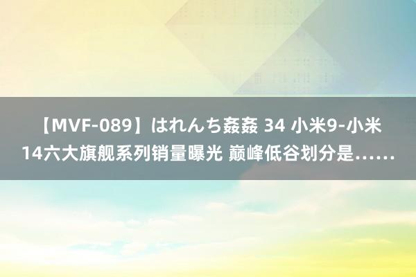 【MVF-089】はれんち姦姦 34 小米9-小米14六大旗舰系列销量曝光 巅峰低谷划分是……