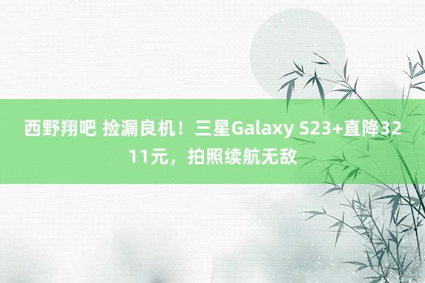 西野翔吧 捡漏良机！三星Galaxy S23+直降3211元，拍照续航无敌