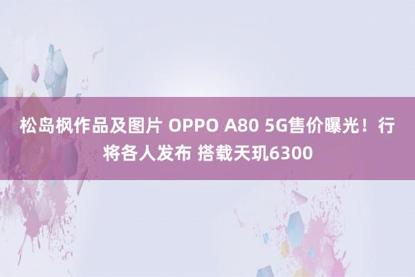 松岛枫作品及图片 OPPO A80 5G售价曝光！行将各人发布 搭载天玑6300