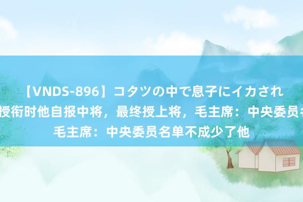 【VNDS-896】コタツの中で息子にイカされる義母 第二章 授衔时他自报中将，最终授上将，毛主席：中央委员名单不成少了他