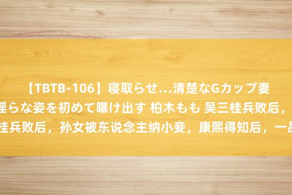 【TBTB-106】寝取らせ…清楚なGカップ妻が背徳感の快楽を知り淫らな姿を初めて曝け出す 柏木もも 吴三桂兵败后，孙女被东说念主纳小妾，康熙得知后，一品大官全家罹难