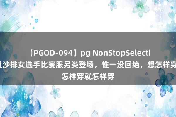 【PGOD-094】pg NonStopSelection 5 埃及沙排女选手比赛服另类登场，惟一没回绝，想怎样穿就怎样穿