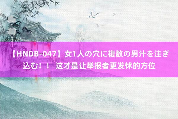 【HNDB-047】女1人の穴に複数の男汁を注ぎ込む！！ 这才是让举报者更发怵的方位