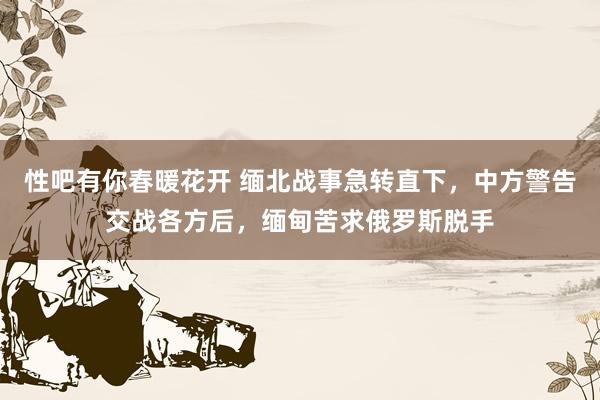 性吧有你春暖花开 缅北战事急转直下，中方警告交战各方后，缅甸苦求俄罗斯脱手