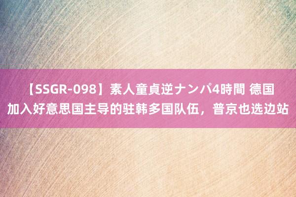 【SSGR-098】素人童貞逆ナンパ4時間 德国加入好意思国主导的驻韩多国队伍，普京也选边站