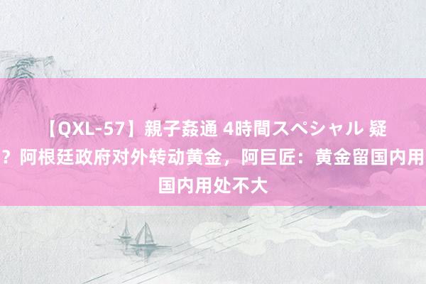 【QXL-57】親子姦通 4時間スペシャル 疑似跑路？阿根廷政府对外转动黄金，阿巨匠：黄金留国内用处不大