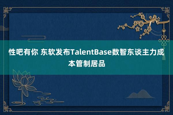 性吧有你 东软发布TalentBase数智东谈主力成本管制居品