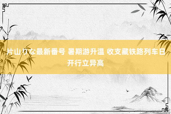 片山りな最新番号 暑期游升温 收支藏铁路列车日开行立异高