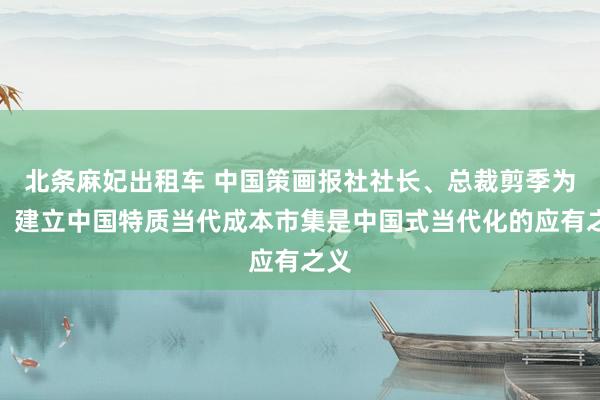 北条麻妃出租车 中国策画报社社长、总裁剪季为民：建立中国特质当代成本市集是中国式当代化的应有之义