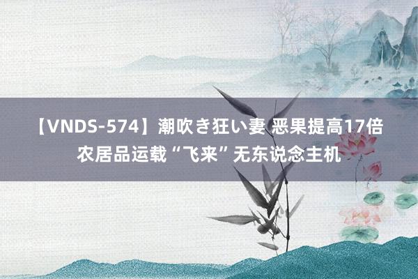 【VNDS-574】潮吹き狂い妻 恶果提高17倍 农居品运载“飞来”无东说念主机