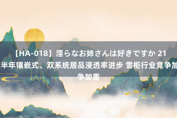 【HA-018】淫らなお姉さんは好きですか 21 上半年镶嵌式、双系统居品浸透率进步 雪柜行业竞争加重