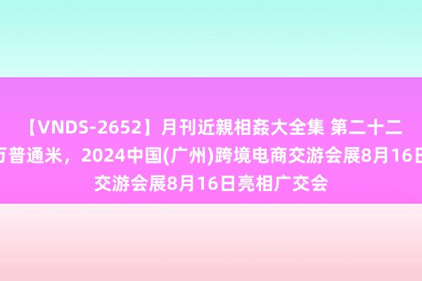 【VNDS-2652】月刊近親相姦大全集 第二十二巻 展览超4万普通米，2024中国(广州)跨境电商交游会展8月16日亮相广交会