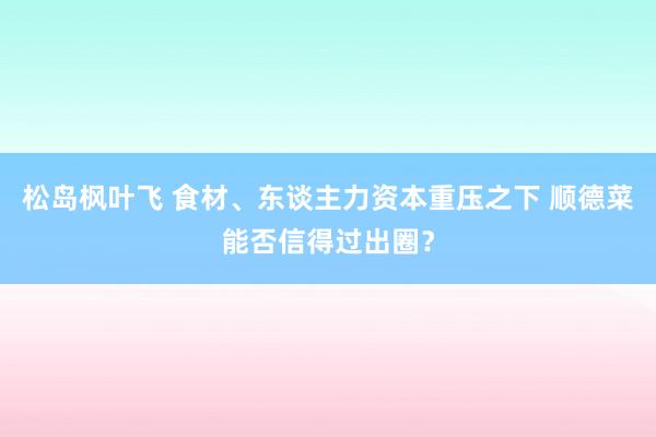 松岛枫叶飞 食材、东谈主力资本重压之下 顺德菜能否信得过出圈？