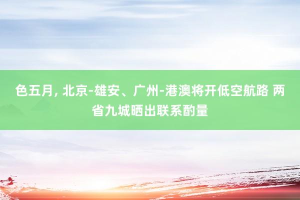 色五月, 北京-雄安、广州-港澳将开低空航路 两省九城晒出联系酌量