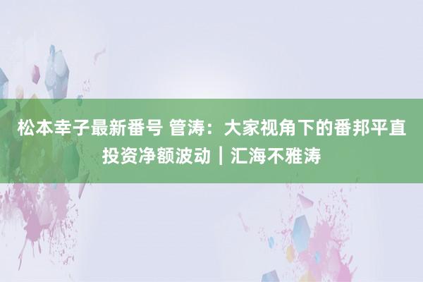 松本幸子最新番号 管涛：大家视角下的番邦平直投资净额波动︱汇海不雅涛