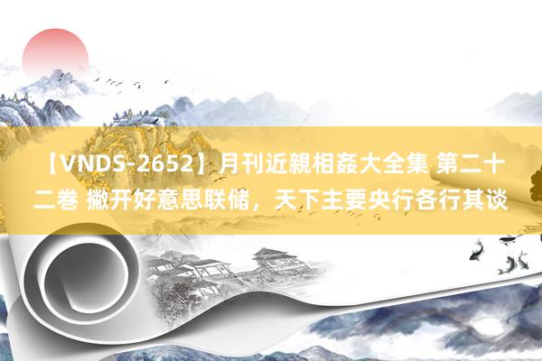 【VNDS-2652】月刊近親相姦大全集 第二十二巻 撇开好意思联储，天下主要央行各行其谈