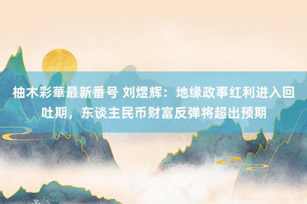 柚木彩華最新番号 刘煜辉：地缘政事红利进入回吐期，东谈主民币财富反弹将超出预期