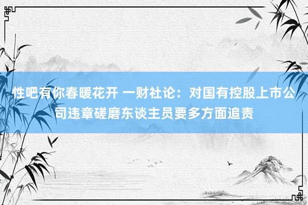 性吧有你春暖花开 一财社论：对国有控股上市公司违章磋磨东谈主员要多方面追责