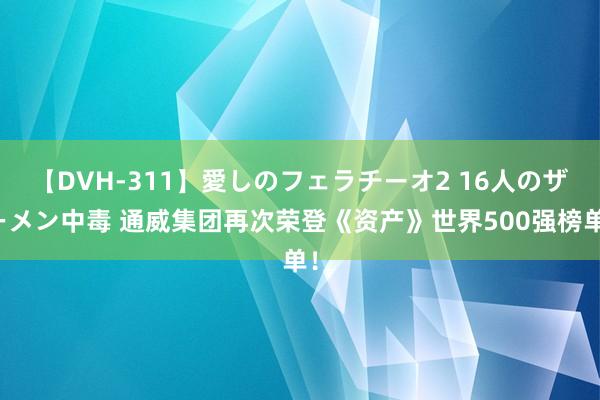 【DVH-311】愛しのフェラチーオ2 16人のザーメン中毒 通威集团再次荣登《资产》世界500强榜单！