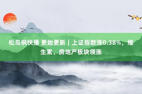 松岛枫快播 更始更新｜上证指数涨0.38%，维生素、房地产板块领涨