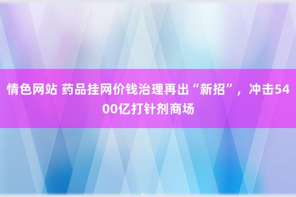 情色网站 药品挂网价钱治理再出“新招”，冲击5400亿打针剂商场