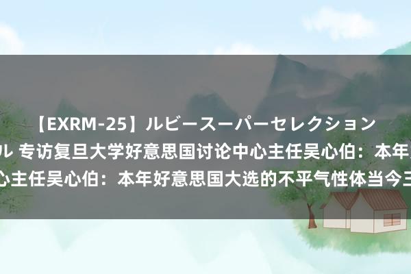 【EXRM-25】ルビースーパーセレクション 巨乳豊満4時間スペシャル 专访复旦大学好意思国讨论中心主任吴心伯：本年好意思国大选的不平气性体当今三个方面