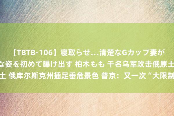 【TBTB-106】寝取らせ…清楚なGカップ妻が背徳感の快楽を知り淫らな姿を初めて曝け出す 柏木もも 千名乌军攻击俄原土 俄库尔斯克州插足垂危景色 普京：又一次“大限制寻衅”  欧洲自然气大涨