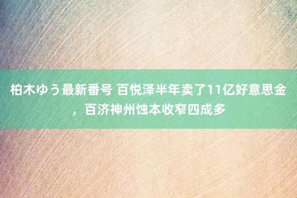 柏木ゆう最新番号 百悦泽半年卖了11亿好意思金，百济神州蚀本收窄四成多