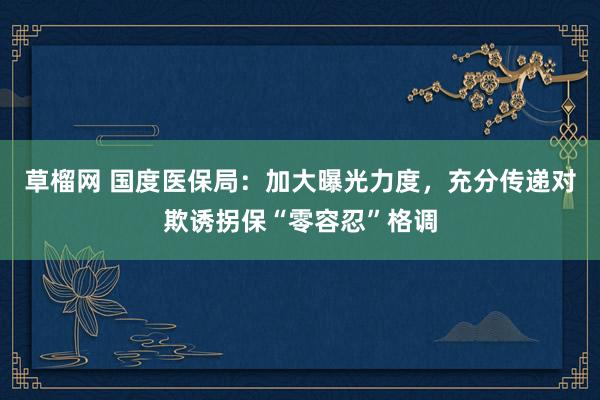 草榴网 国度医保局：加大曝光力度，充分传递对欺诱拐保“零容忍”格调