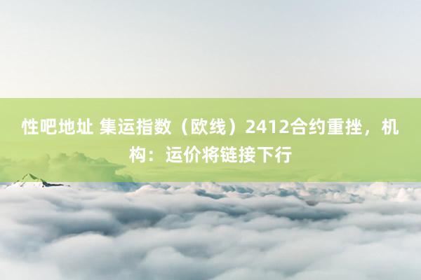 性吧地址 集运指数（欧线）2412合约重挫，机构：运价将链接下行