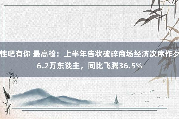 性吧有你 最高检：上半年告状破碎商场经济次序作歹6.2万东谈主，同比飞腾36.5%