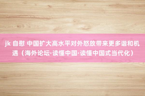 jk 自慰 中国扩大高水平对外怒放带来更多谐和机遇（海外论坛·读懂中国·读懂中国式当代化）