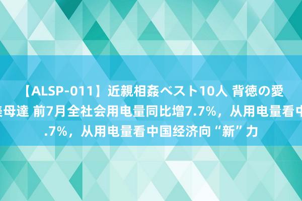 【ALSP-011】近親相姦ベスト10人 背徳の愛に溺れた10人の美母達 前7月全社会用电量同比增7.7%，从用电量看中国经济向“新”力