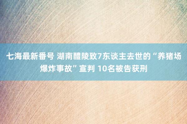 七海最新番号 湖南醴陵致7东谈主去世的“养猪场爆炸事故”宣判 10名被告获刑