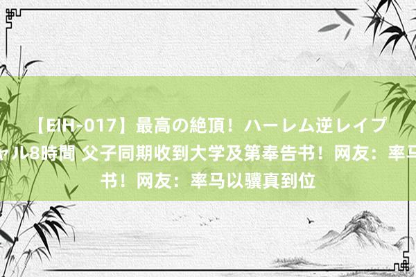 【EIH-017】最高の絶頂！ハーレム逆レイプ乱交スペシャル8時間 父子同期收到大学及第奉告书！网友：率马以骥真到位