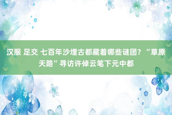 汉服 足交 七百年沙埋古都藏着哪些谜团？“草原天路”寻访许倬云笔下元中都