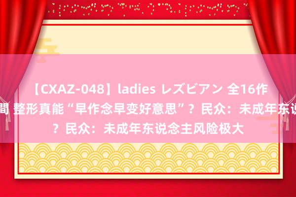 【CXAZ-048】ladies レズビアン 全16作品 PartIV 4時間 整形真能“早作念早变好意思”？民众：未成年东说念主风险极大